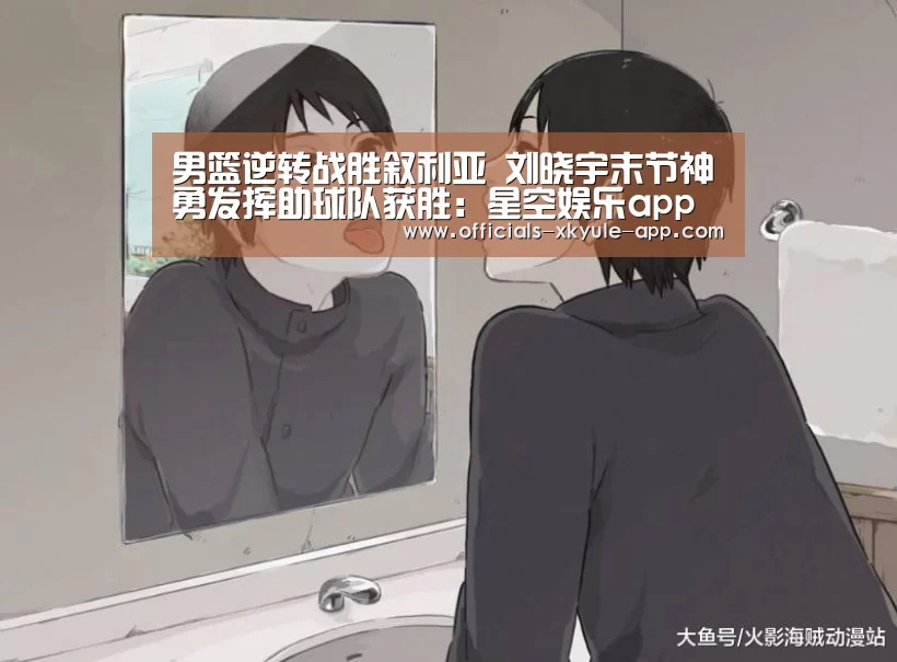 男篮逆转战胜叙利亚 刘晓宇末节神勇发挥助球队获胜：星空娱乐app